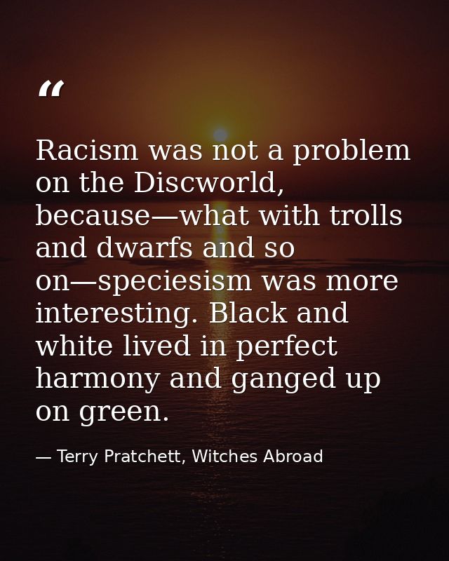 Racism was not a problem on the Discworld, because—what with trolls and dwarfs and so on—speciesism was more interesting — Terry Pratchett, Witches Abroad