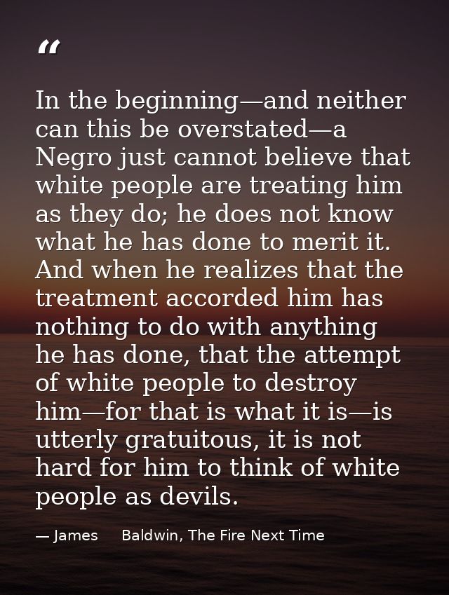 In the beginning—and neither can this be overstated—a Negro just cannot believe that white people are treating him as th — James     Baldwin, The Fire Next Time