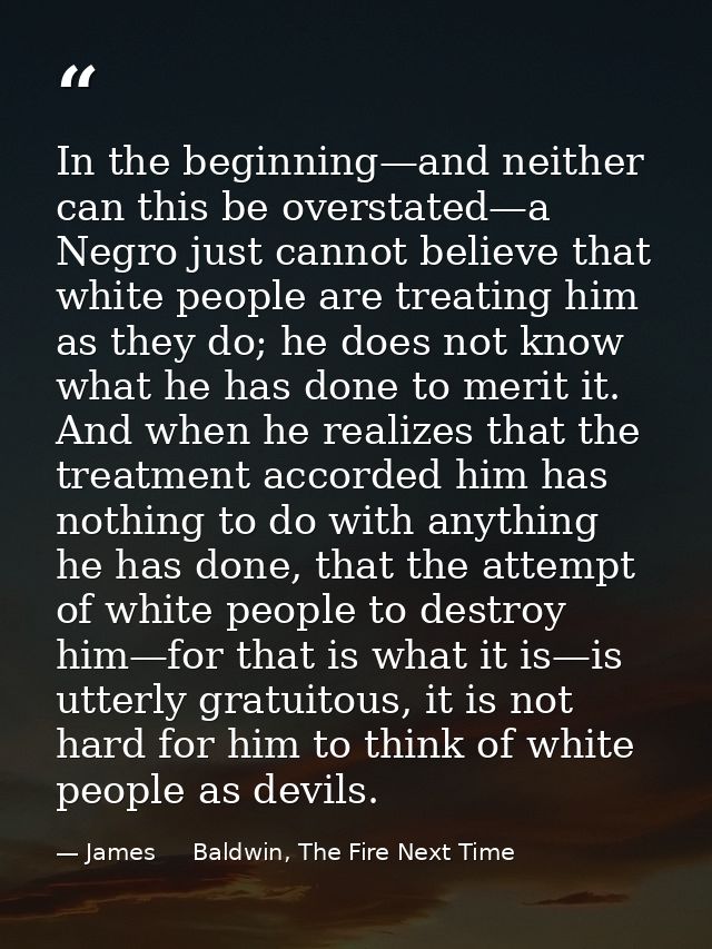 In the beginning—and neither can this be overstated—a Negro just cannot believe that white people are treating him as th — James     Baldwin, The Fire Next Time