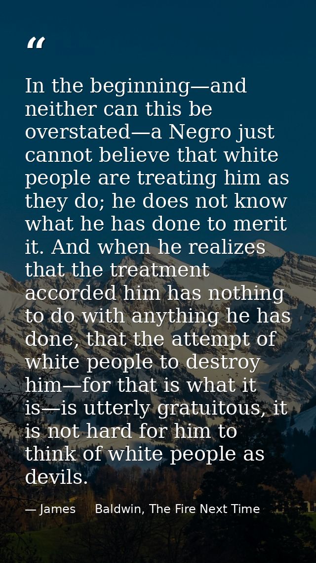 In the beginning—and neither can this be overstated—a Negro just cannot believe that white people are treating him as th — James     Baldwin, The Fire Next Time