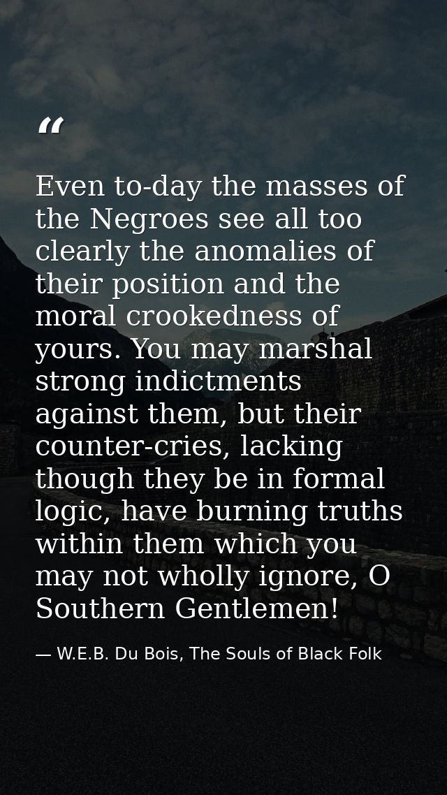 Even to-day the masses of the Negroes see all too clearly the anomalies of their position and the moral crookedness of y — W.E.B. Du Bois, The Souls of Black Folk