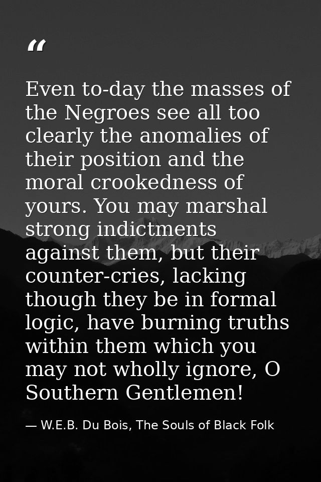 Even to-day the masses of the Negroes see all too clearly the anomalies of their position and the moral crookedness of y — W.E.B. Du Bois, The Souls of Black Folk