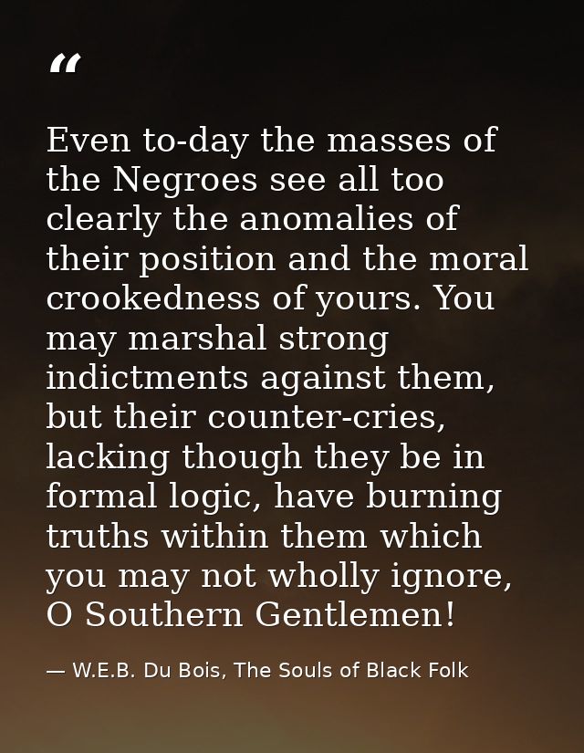 Even to-day the masses of the Negroes see all too clearly the anomalies of their position and the moral crookedness of y — W.E.B. Du Bois, The Souls of Black Folk
