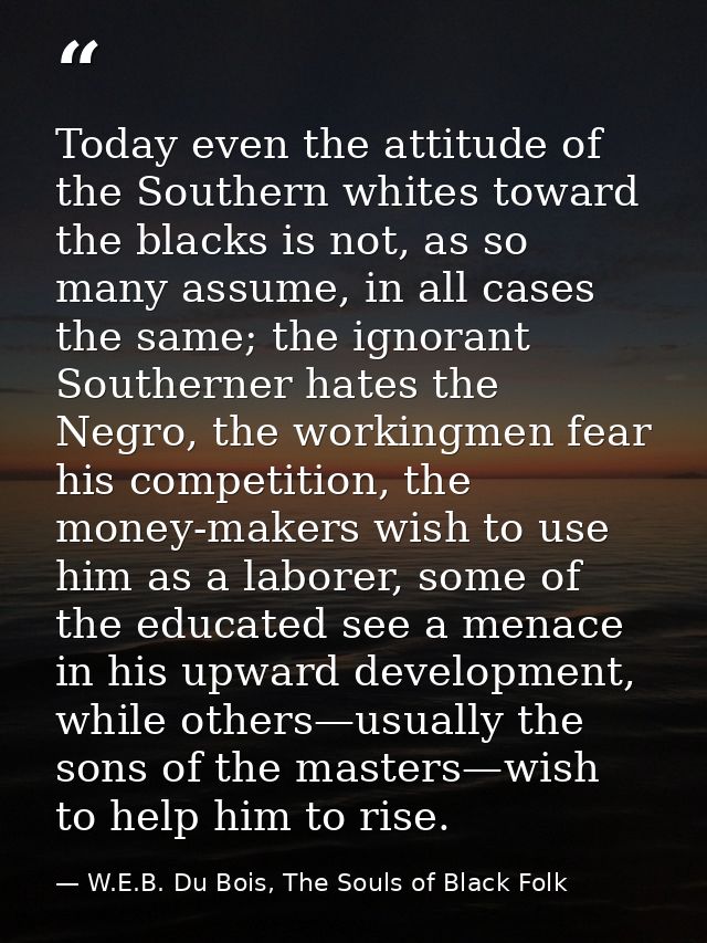 Today even the attitude of the Southern whites toward the blacks is not, as so many assume, in all cases the same; the i — W.E.B. Du Bois, The Souls of Black Folk