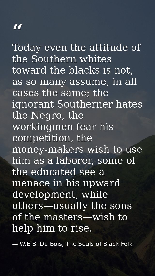 Today even the attitude of the Southern whites toward the blacks is not, as so many assume, in all cases the same; the i — W.E.B. Du Bois, The Souls of Black Folk