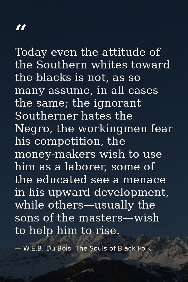 Today even the attitude of the Southern whites toward the blacks is not, as so many assume, in all cases the same; the i — W.E.B. Du Bois, The Souls of Black Folk