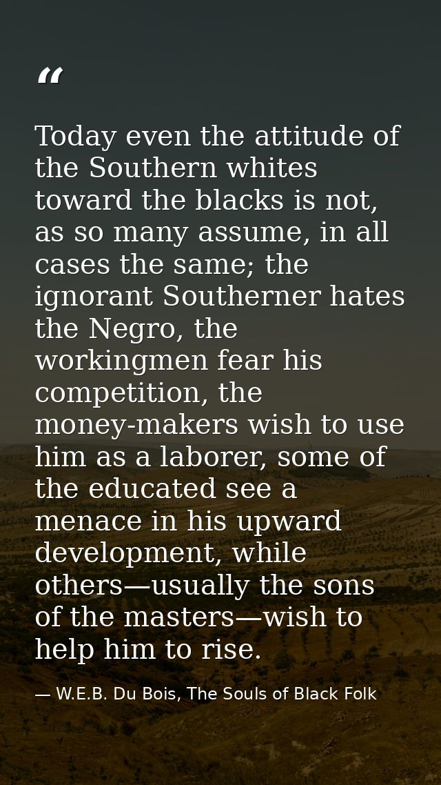 Today even the attitude of the Southern whites toward the blacks is not, as so many assume, in all cases the same; the i — W.E.B. Du Bois, The Souls of Black Folk