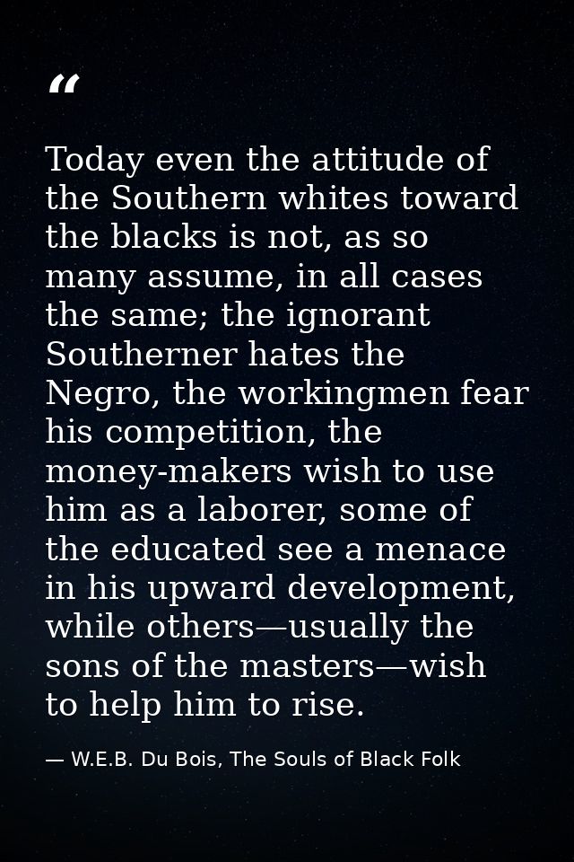 Today even the attitude of the Southern whites toward the blacks is not, as so many assume, in all cases the same; the i — W.E.B. Du Bois, The Souls of Black Folk