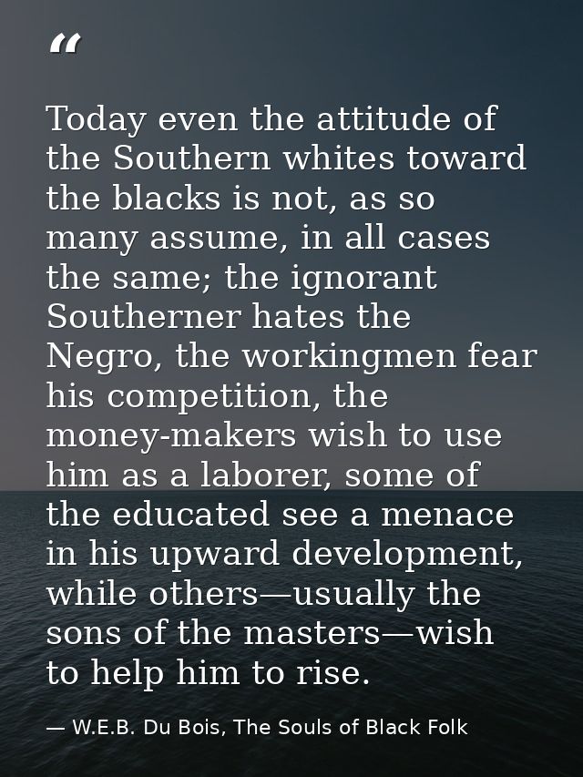 Today even the attitude of the Southern whites toward the blacks is not, as so many assume, in all cases the same; the i — W.E.B. Du Bois, The Souls of Black Folk