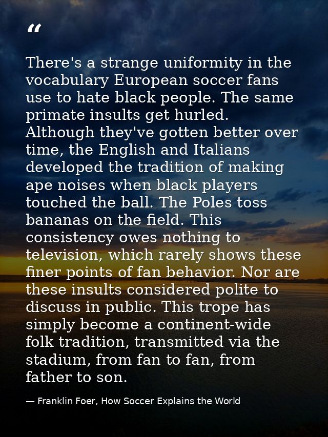 There's a strange uniformity in the vocabulary European soccer fans use to hate black people. The same primate insults g — Franklin Foer, How Soccer Explains the World
