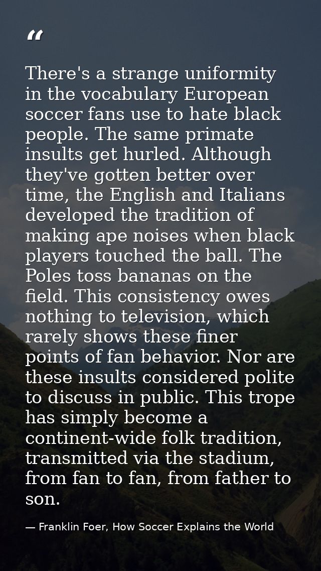 There's a strange uniformity in the vocabulary European soccer fans use to hate black people. The same primate insults g — Franklin Foer, How Soccer Explains the World