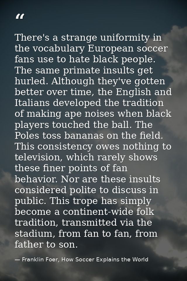 There's a strange uniformity in the vocabulary European soccer fans use to hate black people. The same primate insults g — Franklin Foer, How Soccer Explains the World