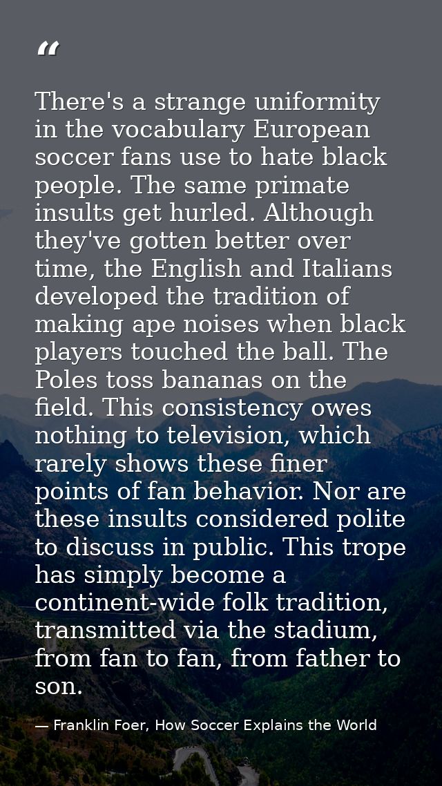 There's a strange uniformity in the vocabulary European soccer fans use to hate black people. The same primate insults g — Franklin Foer, How Soccer Explains the World