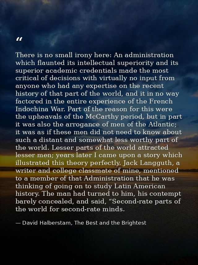 There is no small irony here: An administration which flaunted its intellectual superiority and its superior academic cr — David Halberstam, The Best and the Brightest