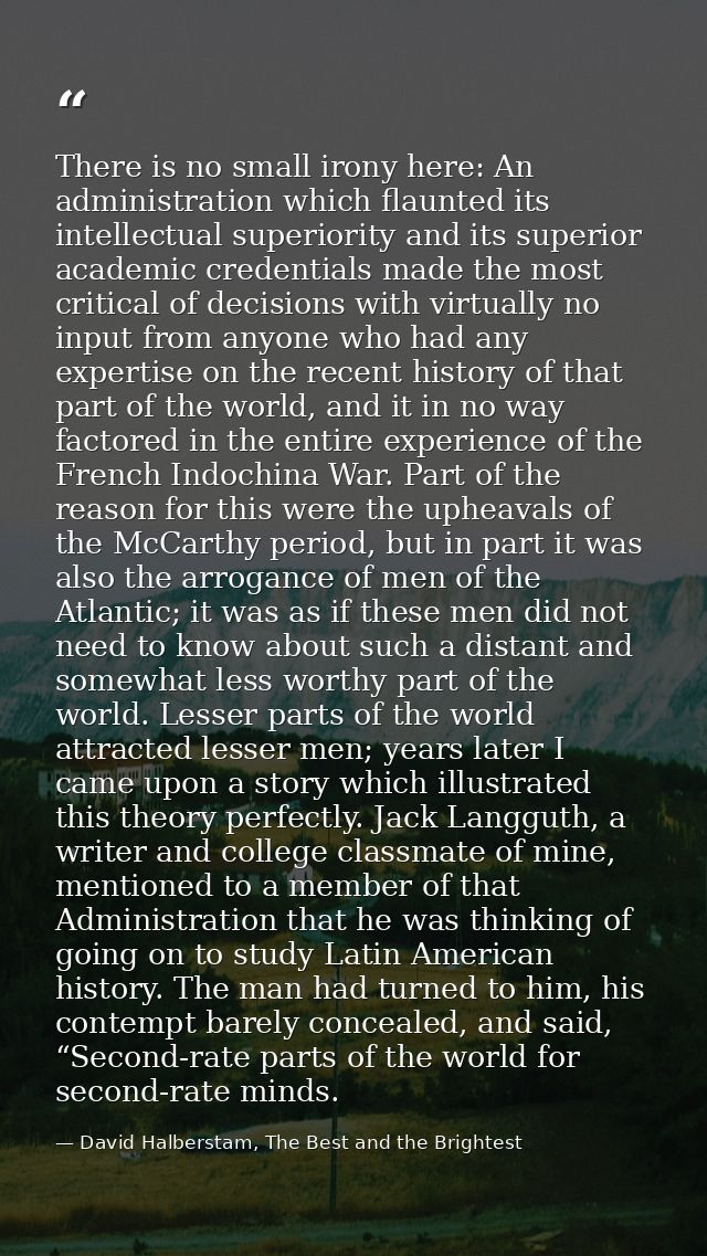 There is no small irony here: An administration which flaunted its intellectual superiority and its superior academic cr — David Halberstam, The Best and the Brightest