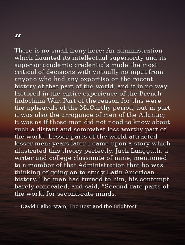 There is no small irony here: An administration which flaunted its intellectual superiority and its superior academic cr — David Halberstam, The Best and the Brightest