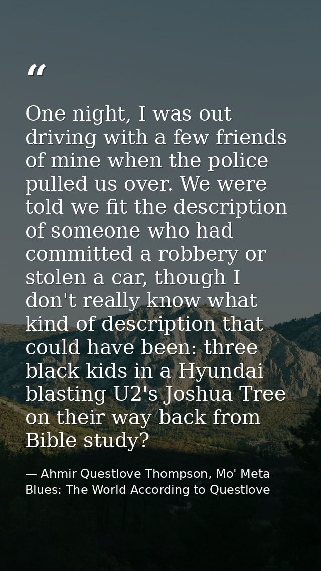 One night, I was out driving with a few friends of mine when the police pulled us over. We were told we fit the descript — Ahmir Questlove Thompson, Mo' Meta Blues: The World According to Questlove