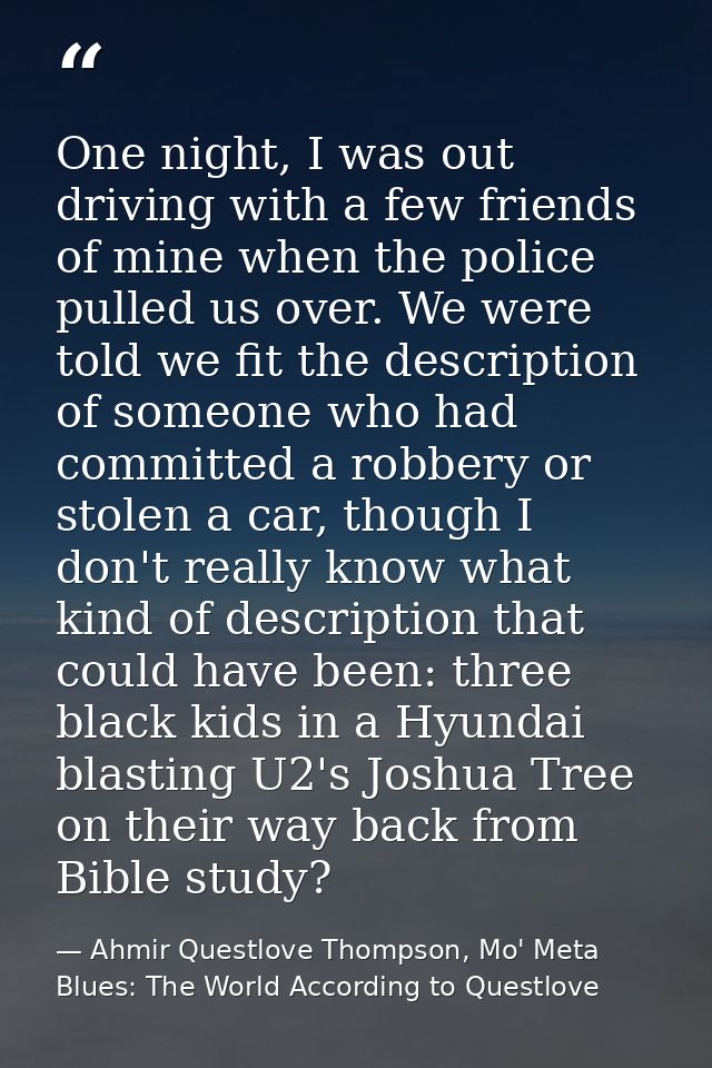 One night, I was out driving with a few friends of mine when the police pulled us over. We were told we fit the descript — Ahmir Questlove Thompson, Mo' Meta Blues: The World According to Questlove