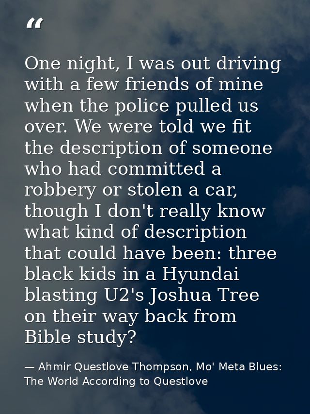 One night, I was out driving with a few friends of mine when the police pulled us over. We were told we fit the descript — Ahmir Questlove Thompson, Mo' Meta Blues: The World According to Questlove