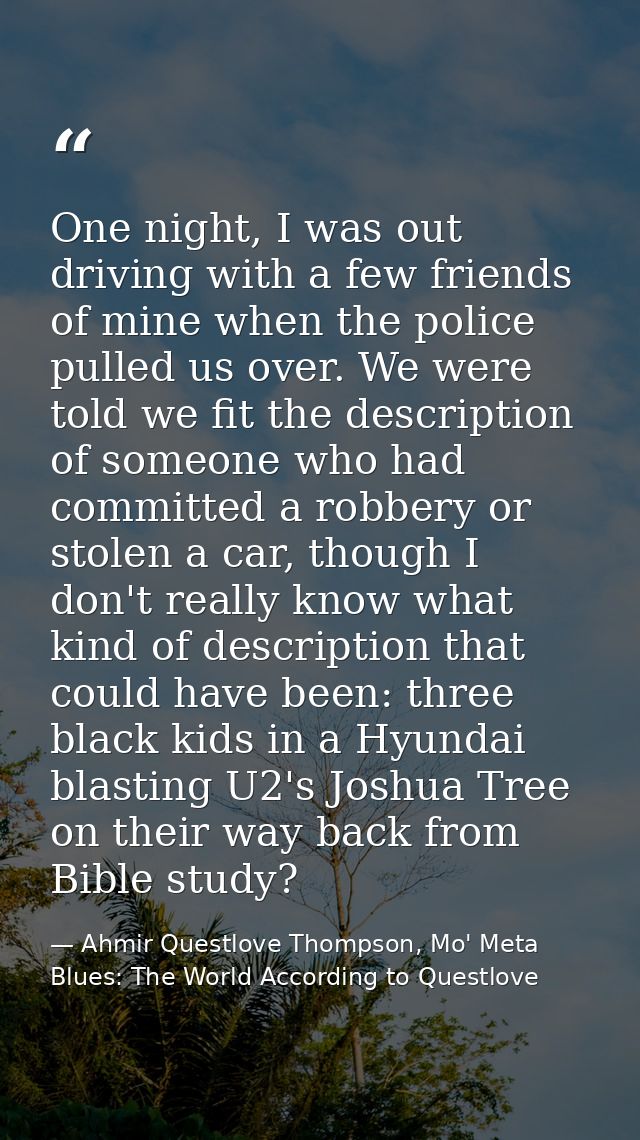 One night, I was out driving with a few friends of mine when the police pulled us over. We were told we fit the descript — Ahmir Questlove Thompson, Mo' Meta Blues: The World According to Questlove