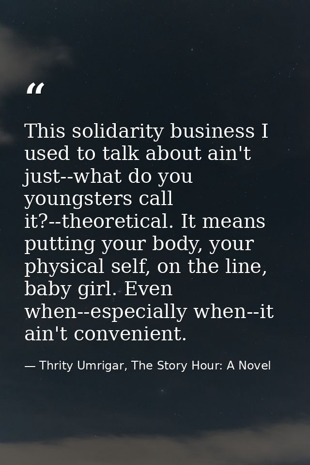 This solidarity business I used to talk about ain't just--what do you youngsters call it?--theoretical. It means putting — Thrity Umrigar, The Story Hour: A Novel