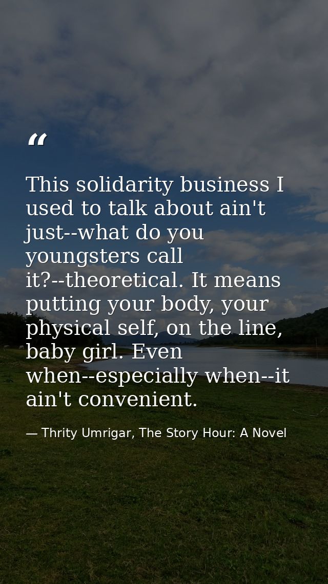 This solidarity business I used to talk about ain't just--what do you youngsters call it?--theoretical. It means putting — Thrity Umrigar, The Story Hour: A Novel