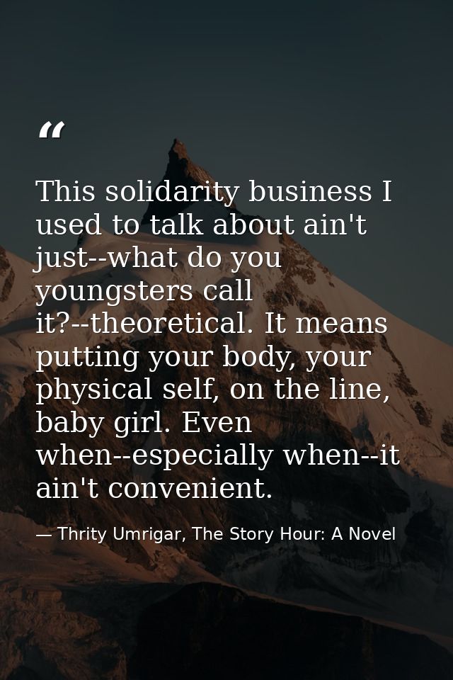 This solidarity business I used to talk about ain't just--what do you youngsters call it?--theoretical. It means putting — Thrity Umrigar, The Story Hour: A Novel