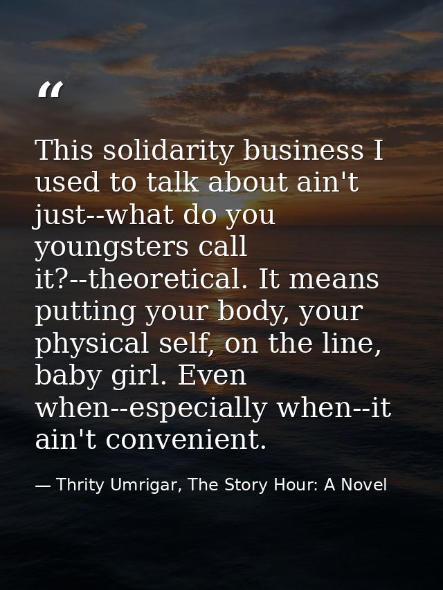 This solidarity business I used to talk about ain't just--what do you youngsters call it?--theoretical. It means putting — Thrity Umrigar, The Story Hour: A Novel