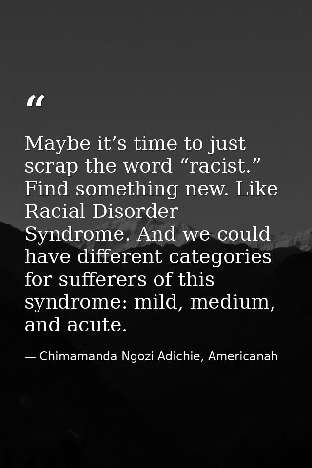 Maybe it’s time to just scrap the word “racist.” Find something new. Like Racial Disorder Syndrome. And we could have di — Chimamanda Ngozi Adichie, Americanah