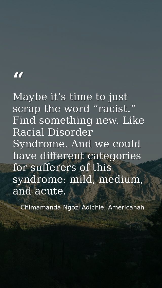 Maybe it’s time to just scrap the word “racist.” Find something new. Like Racial Disorder Syndrome. And we could have di — Chimamanda Ngozi Adichie, Americanah