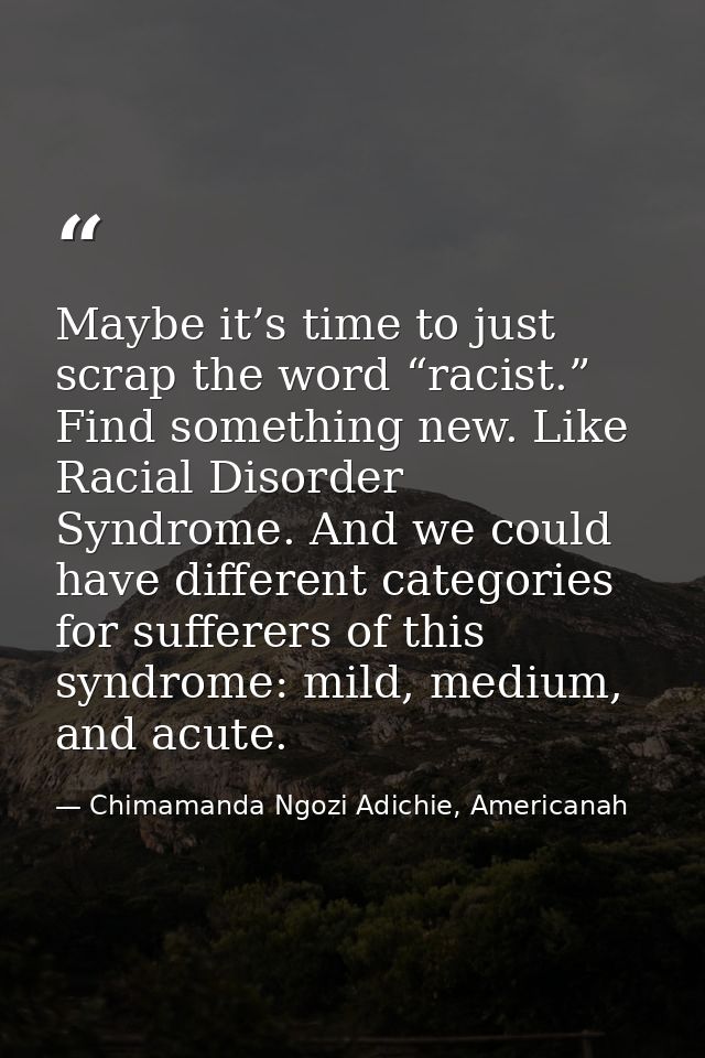 Maybe it’s time to just scrap the word “racist.” Find something new. Like Racial Disorder Syndrome. And we could have di — Chimamanda Ngozi Adichie, Americanah