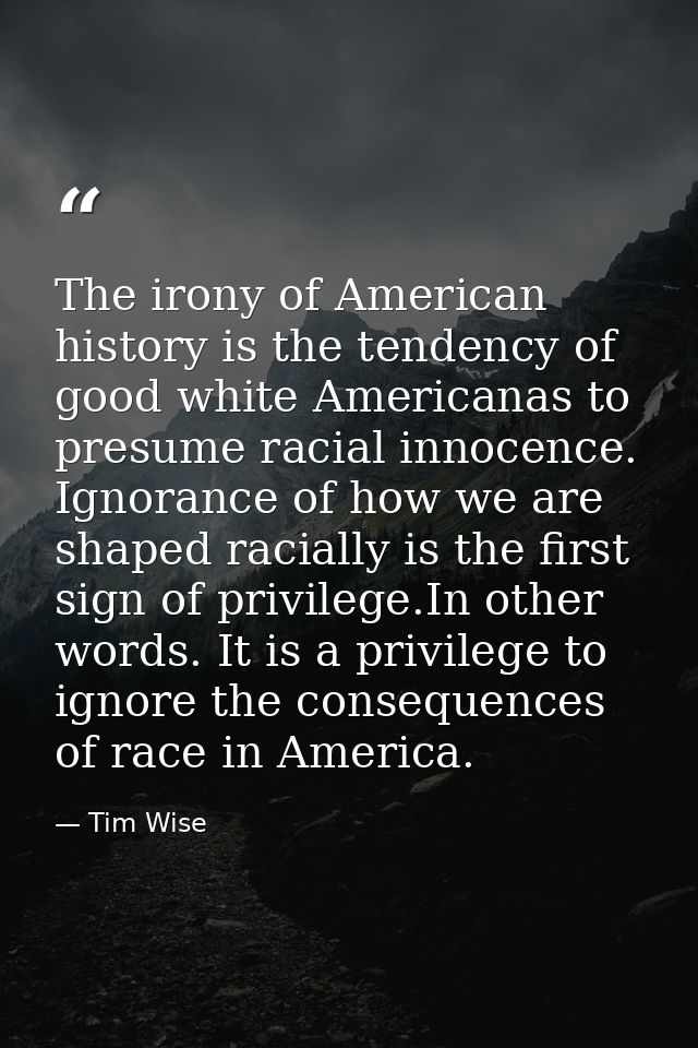 The irony of American history is the tendency of good white Americanas to presume racial innocence. Ignorance of how we  — Tim Wise