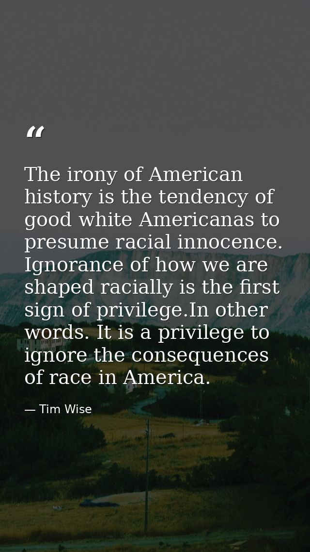 The irony of American history is the tendency of good white Americanas to presume racial innocence. Ignorance of how we  — Tim Wise