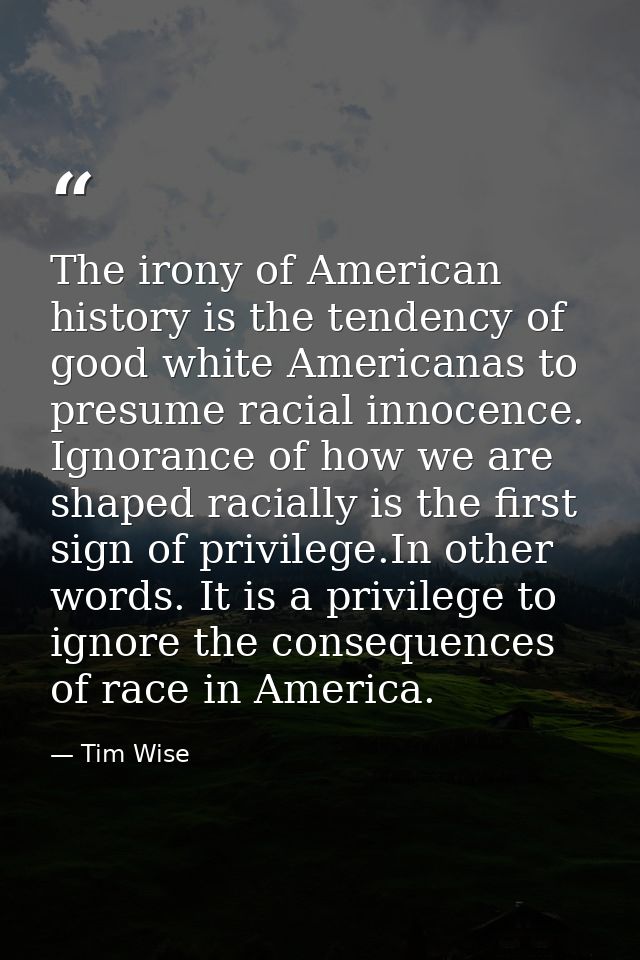 The irony of American history is the tendency of good white Americanas to presume racial innocence. Ignorance of how we  — Tim Wise