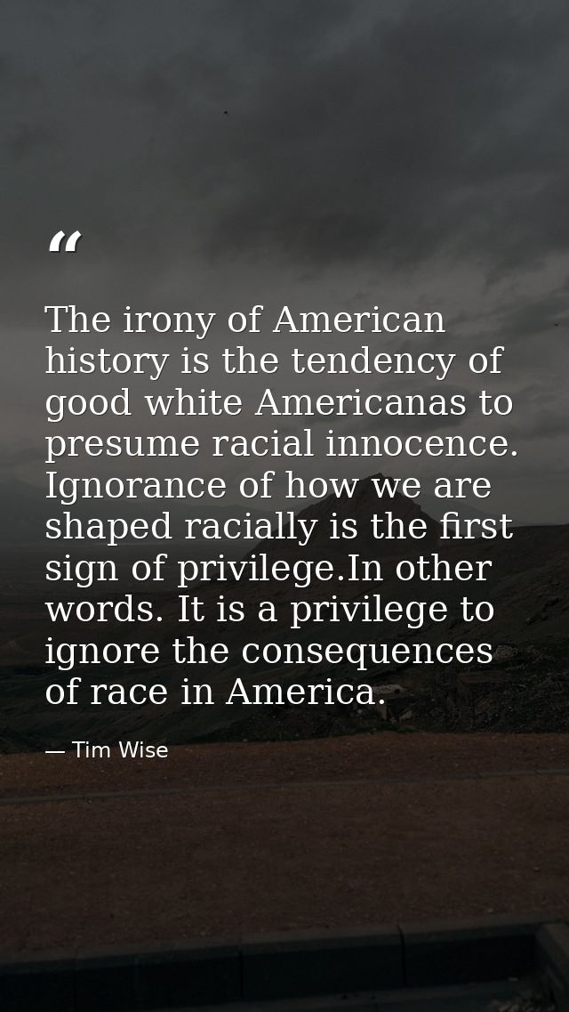 The irony of American history is the tendency of good white Americanas to presume racial innocence. Ignorance of how we  — Tim Wise