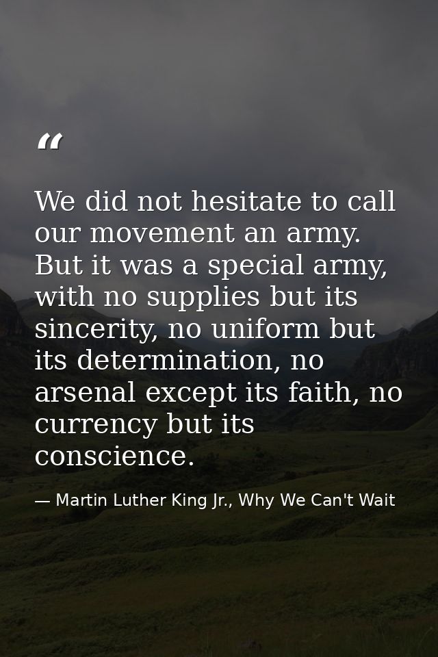 We did not hesitate to call our movement an army. But it was a special army, with no supplies but its sincerity, no unif — Martin Luther King Jr., Why We Can't Wait