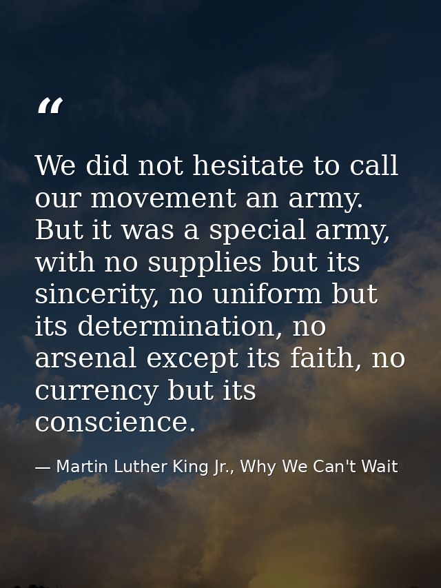 We did not hesitate to call our movement an army. But it was a special army, with no supplies but its sincerity, no unif — Martin Luther King Jr., Why We Can't Wait