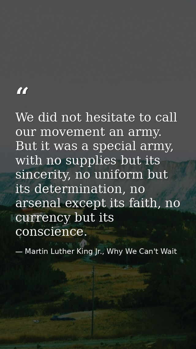 We did not hesitate to call our movement an army. But it was a special army, with no supplies but its sincerity, no unif — Martin Luther King Jr., Why We Can't Wait