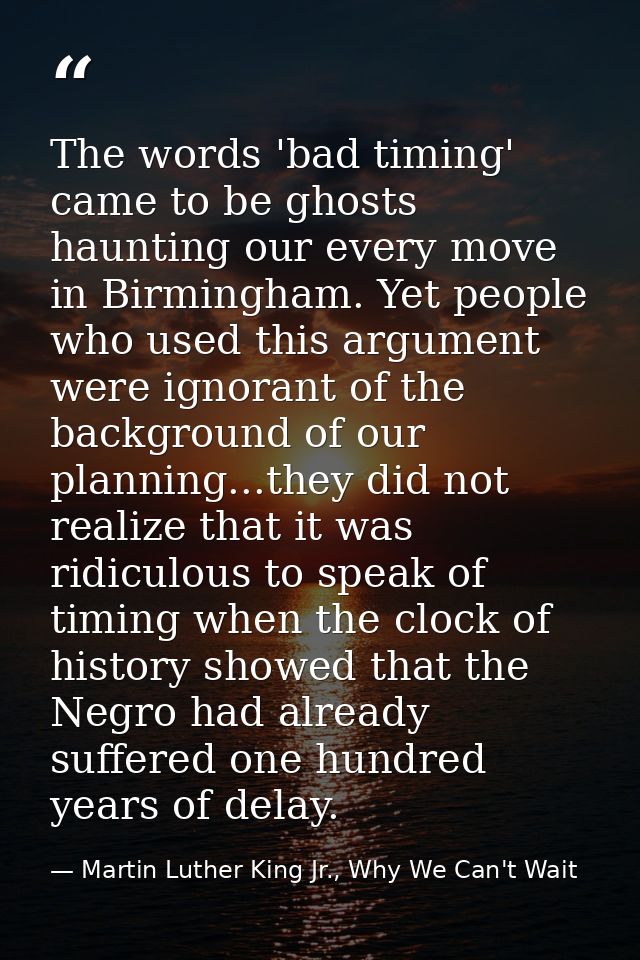 The words 'bad timing' came to be ghosts haunting our every move in Birmingham. Yet people who used this argument were i — Martin Luther King Jr., Why We Can't Wait