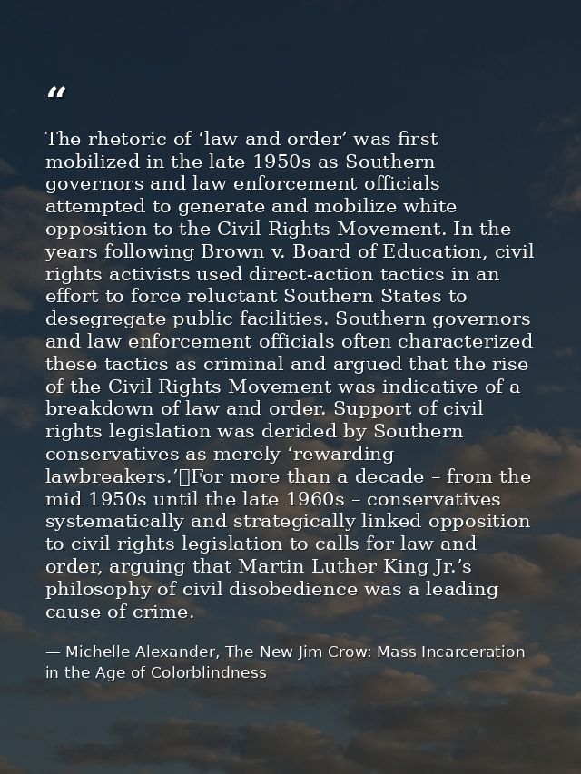 The rhetoric of ‘law and order’ was first mobilized in the late 1950s as Southern governors and law enforcement official — Michelle Alexander, The New Jim Crow: Mass Incarceration in the Age of Colorblindness