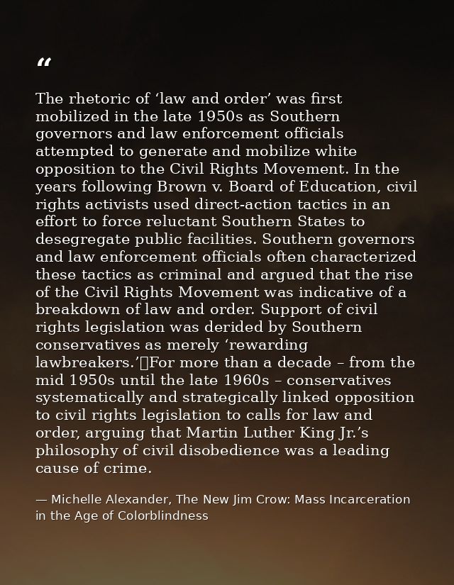 The rhetoric of ‘law and order’ was first mobilized in the late 1950s as Southern governors and law enforcement official — Michelle Alexander, The New Jim Crow: Mass Incarceration in the Age of Colorblindness