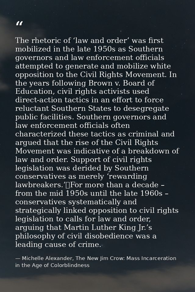 The rhetoric of ‘law and order’ was first mobilized in the late 1950s as Southern governors and law enforcement official — Michelle Alexander, The New Jim Crow: Mass Incarceration in the Age of Colorblindness