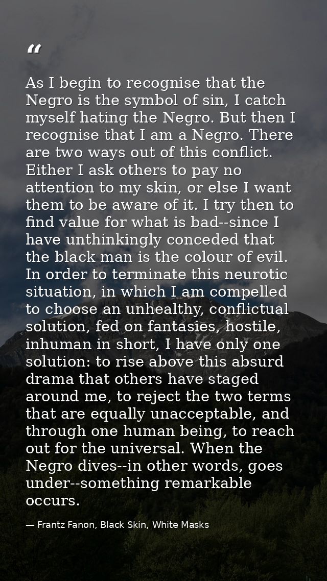 As I begin to recognise that the Negro is the symbol of sin, I catch myself hating the Negro. But then I recognise that  — Frantz Fanon, Black Skin, White Masks