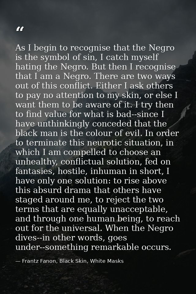 As I begin to recognise that the Negro is the symbol of sin, I catch myself hating the Negro. But then I recognise that  — Frantz Fanon, Black Skin, White Masks