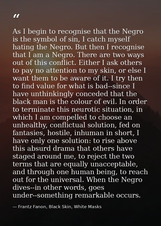As I begin to recognise that the Negro is the symbol of sin, I catch myself hating the Negro. But then I recognise that  — Frantz Fanon, Black Skin, White Masks