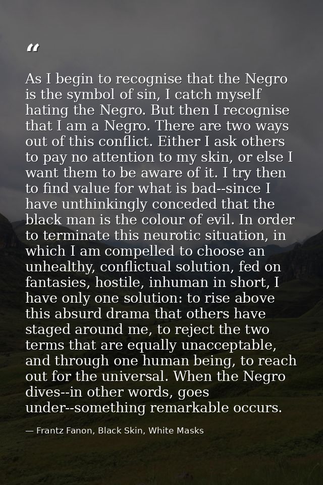 As I begin to recognise that the Negro is the symbol of sin, I catch myself hating the Negro. But then I recognise that  — Frantz Fanon, Black Skin, White Masks