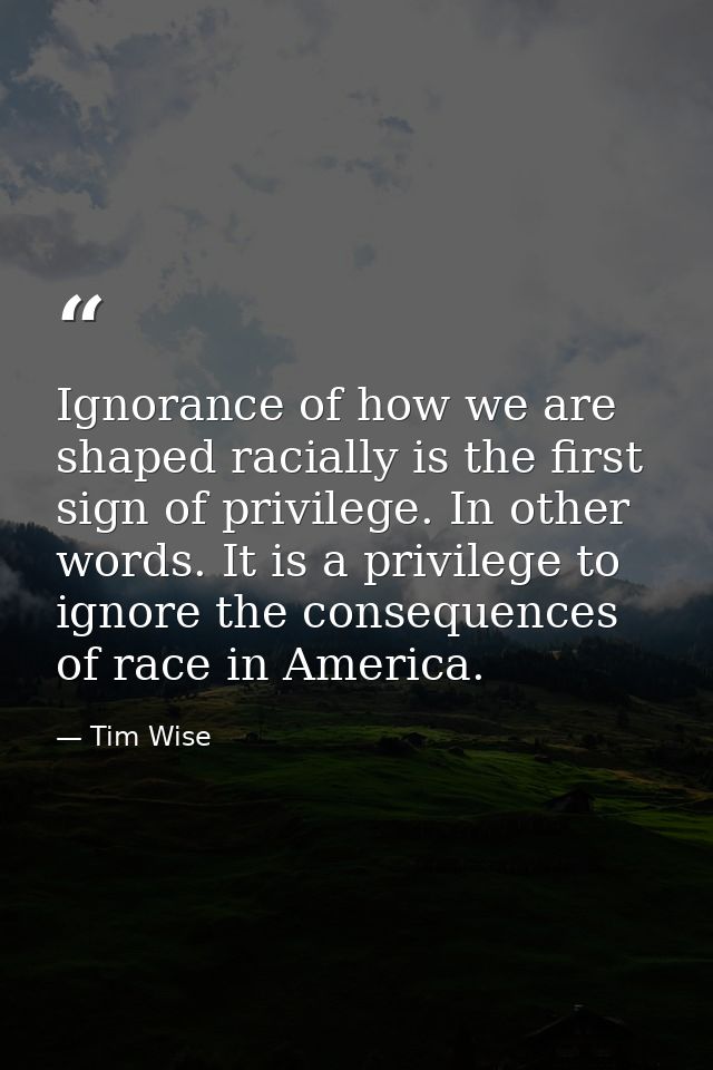 Ignorance of how we are shaped racially is the first sign of privilege. In other words. It is a privilege to ignore the  — Tim Wise