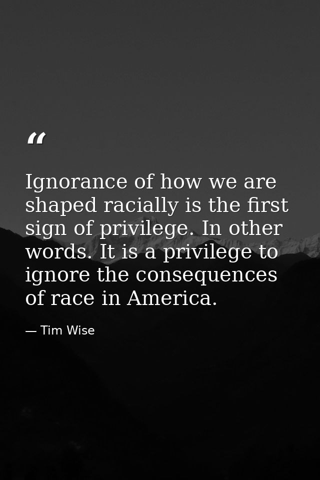 Ignorance of how we are shaped racially is the first sign of privilege. In other words. It is a privilege to ignore the  — Tim Wise