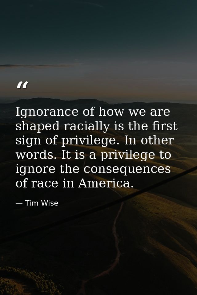 Ignorance of how we are shaped racially is the first sign of privilege. In other words. It is a privilege to ignore the  — Tim Wise