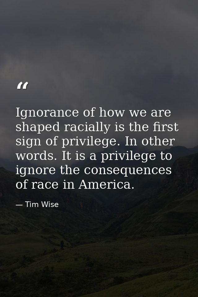 Ignorance of how we are shaped racially is the first sign of privilege. In other words. It is a privilege to ignore the  — Tim Wise